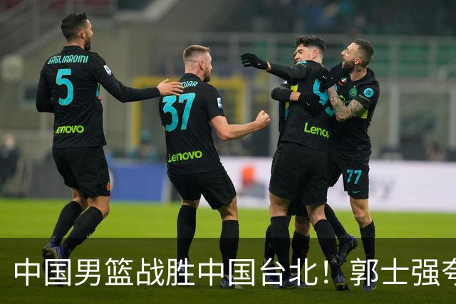 中国男篮战胜中国台北！郭士强夸球队有两个领头羊，起到带头作用