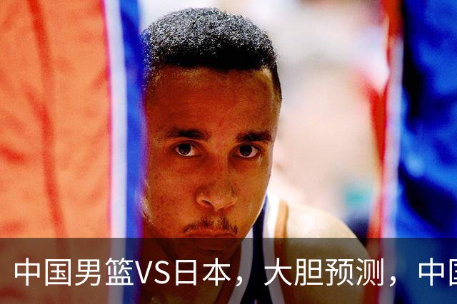 中国男篮VS日本，大胆预测，中国男篮将主场大胜，因为以下这5点