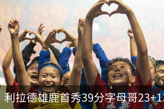 利拉德雄鹿首秀39分字母哥23+13 雄鹿险胜76人